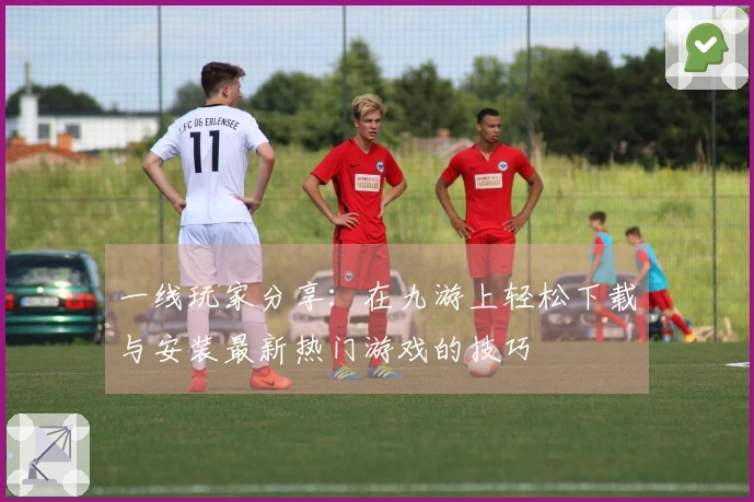 一线玩家分享：在九游上轻松下载与安装最新热门游戏的技巧