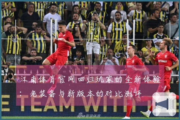江南体育官网回归玩家的全新体验：老装备与新版本的对比测评