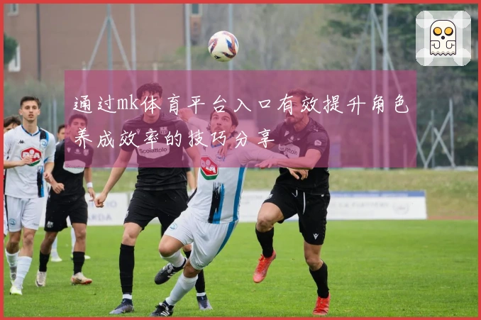 通过mk体育平台入口有效提升角色养成效率的技巧分享