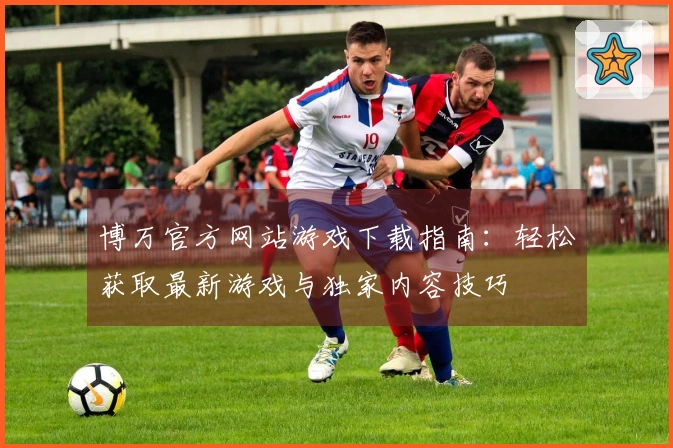 博万官方网站游戏下载指南：轻松获取最新游戏与独家内容技巧